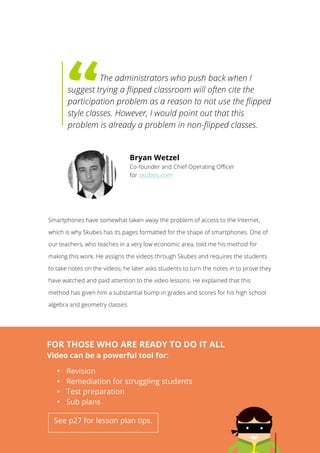   14
	
  
	
  
	
  
	
  
	
  
	
   	
  The administrators who push back when I
suggest trying a flipped classroom will often cite the
participation problem as a reason to not use the flipped
style classes. However, I would point out that this
problem is already a problem in non-flipped classes.
Smartphones have somewhat taken away the problem of access to the Internet,
which is why Skubes has its pages formatted for the shape of smartphones. One of
our teachers, who teaches in a very low economic area, told me his method for
making this work. He assigns the videos through Skubes and requires the students
to take notes on the videos; he later asks students to turn the notes in to prove they
have watched and paid attention to the video lessons. He explained that this
method has given him a substantial bump in grades and scores for his high school
algebra and geometry classes.
Bryan Wetzel
Co-founder and Chief Operating Officer
for skubes.com
	
  
FOR THOSE WHO ARE READY TO DO IT ALL
Video can be a powerful tool for:
• Revision
• Remediation for struggling students
• Test preparation
• Sub plans
See p27 for lesson plan tips.
	
  
 