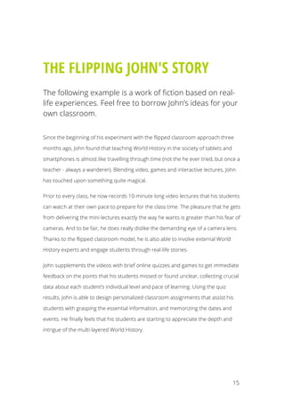 15
THE FLIPPING JOHN'S STORY
The following example is a work of fiction based on real-
life experiences. Feel free to borrow John’s ideas for your
own classroom.
Since the beginning of his experiment with the flipped classroom approach three
months ago, John found that teaching World History in the society of tablets and
smartphones is almost like travelling through time (not the he ever tried, but once a
teacher - always a wanderer). Blending video, games and interactive lectures, John
has touched upon something quite magical.
Prior to every class, he now records 10-minute long video lectures that his students
can watch at their own pace to prepare for the class time. The pleasure that he gets
from delivering the mini-lectures exactly the way he wants is greater than his fear of
cameras. And to be fair, he does really dislike the demanding eye of a camera lens.
Thanks to the flipped classroom model, he is also able to involve external World
History experts and engage students through real-life stories.
John supplements the videos with brief online quizzes and games to get immediate
feedback on the points that his students missed or found unclear, collecting crucial
data about each student’s individual level and pace of learning. Using the quiz
results, John is able to design personalized classroom assignments that assist his
students with grasping the essential information, and memorizing the dates and
events. He finally feels that his students are starting to appreciate the depth and
intrigue of the multi-layered World History.
See p27 for lesson plan tips.
	
  
 