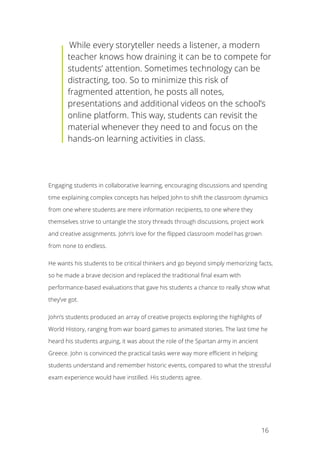   16
	
  While every storyteller needs a listener, a modern
teacher knows how draining it can be to compete for
students’ attention. Sometimes technology can be
distracting, too. So to minimize this risk of
fragmented attention, he posts all notes,
presentations and additional videos on the school’s
online platform. This way, students can revisit the
material whenever they need to and focus on the
hands-on learning activities in class.
Engaging students in collaborative learning, encouraging discussions and spending
time explaining complex concepts has helped John to shift the classroom dynamics
from one where students are mere information recipients, to one where they
themselves strive to untangle the story threads through discussions, project work
and creative assignments. John’s love for the flipped classroom model has grown
from none to endless.
He wants his students to be critical thinkers and go beyond simply memorizing facts,
so he made a brave decision and replaced the traditional final exam with
performance-based evaluations that gave his students a chance to really show what
they’ve got.
John’s students produced an array of creative projects exploring the highlights of
World History, ranging from war board games to animated stories. The last time he
heard his students arguing, it was about the role of the Spartan army in ancient
Greece. John is convinced the practical tasks were way more efficient in helping
students understand and remember historic events, compared to what the stressful
exam experience would have instilled. His students agree.
 