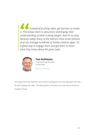   17
	
   	
  Instead of pushing video, get learners to create
it. This allows them to document and display their
understanding of what is being taught. And it's so easy
because today many of the learners have smart phones
and can leverage hundreds of media-creation apps. It's
a great way to engage them and get them to share
what they know about the given topic.
The experiment has inspired many of John’s colleagues to try the approach and they
all teach happily ever after. The flipping John is still alive and continues to bend his
students’ minds.
Tom Kuhlmann
Chief Learning Architect
at Articulate
@tomkuhlmann
 