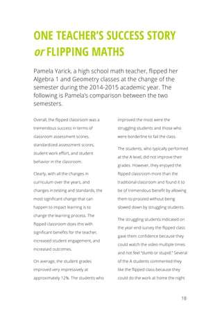 18
ONE TEACHER’S SUCCESS STORY
or FLIPPING MATHS
Pamela Yarick, a high school math teacher, flipped her
Algebra 1 and Geometry classes at the change of the
semester during the 2014-2015 academic year. The
following is Pamela’s comparison between the two
semesters.
Overall, the flipped classroom was a
tremendous success in terms of
classroom assessment scores,
standardized assessment scores,
student work effort, and student
behavior in the classroom.
Clearly, with all the changes in
curriculum over the years, and
changes in testing and standards, the
most significant change that can
happen to impact learning is to
change the learning process. The
flipped classroom does this with
significant benefits for the teacher,
increased student engagement, and
increased outcomes.
On average, the student grades
improved very impressively at
approximately 12%. The students who
improved the most were the
struggling students and those who
were borderline to fail the class.
The students, who typically performed
at the A level, did not improve their
grades. However, they enjoyed the
flipped classroom more than the
traditional classroom and found it to
be of tremendous benefit by allowing
them to proceed without being
slowed down by struggling students.
The struggling students indicated on
the year-end survey the flipped class
gave them confidence because they
could watch the video multiple times
and not feel “dumb or stupid.” Several
of the A students commented they
like the flipped class because they
could do the work at home the night
 