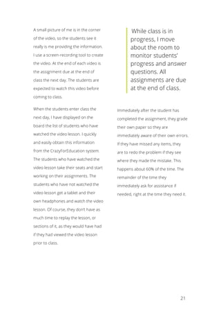   21
A small picture of me is in the corner
of the video, so the students see it
really is me providing the information.
I use a screen-recording tool to create
the video. At the end of each video is
the assignment due at the end of
class the next day. The students are
expected to watch this video before
coming to class.
When the students enter class the
next day, I have displayed on the
board the list of students who have
watched the video lesson. I quickly
and easily obtain this information
from the CrazyForEducation system.
The students who have watched the
video lesson take their seats and start
working on their assignments. The
students who have not watched the
video lesson get a tablet and their
own headphones and watch the video
lesson. Of course, they don’t have as
much time to replay the lesson, or
sections of it, as they would have had
if they had viewed the video lesson
prior to class.
	
  While class is in
progress, I move
about the room to
monitor students’
progress and answer
questions. All
assignments are due
at the end of class.
Immediately after the student has
completed the assignment, they grade
their own paper so they are
immediately aware of their own errors.
If they have missed any items, they
are to redo the problem if they see
where they made the mistake. This
happens about 60% of the time. The
remainder of the time they
immediately ask for assistance if
needed, right at the time they need it.
 