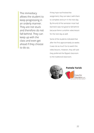 22
The immediacy
allows the student to
keep progressing in
an orderly manner.
They are not stuck
and therefore do not
fall behind. They can
keep up with the
class and even get
ahead if they choose
to do so.
If they have not finished the
assignment, they can take it with them
to complete and turn in the next day.
By the end of the semester most had
learned it was not good to fall behind
because there is another video lesson
for the next day as well.
Some of the students indicated that
after the first approximately six weeks
it was not as much fun to watch the
video lessons. However, they still said
they preferred the flipped classroom
to the traditional classroom.
Pamela Yarick
 