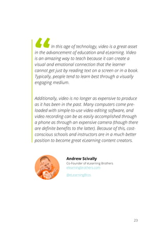   23
	
   	
  In this age of technology, video is a great asset
in the advancement of education and eLearning. Video
is an amazing way to teach because it can create a
visual and emotional connection that the learner
cannot get just by reading text on a screen or in a book.
Typically, people tend to learn best through a visually
engaging medium.
Additionally, video is no longer as expensive to produce
as it has been in the past. Many computers come pre-
loaded with simple-to-use video editing software, and
video recording can be as easily accomplished through
a phone as through an expensive camera (though there
are definite benefits to the latter). Because of this, cost-
conscious schools and instructors are in a much better
position to become great eLearning content creators.
Andrew Scivally
Co-Founder of eLearning Brothers
elearningbrothers.com
@eLearningBros
	
  
 