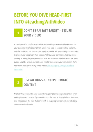 24
BEFORE YOU DIVE HEAD-FIRST
INTO #teachingWithVideo
DON’T BE AN EASY TARGET – SECURE
YOUR VIDEOS
You’ve invested a lot of time and effort into creating a series of video lectures for
your students. Before sticking them up on your blog or a video hosting platform,
stop for a moment to consider this: surely, someone will be struck by a brilliant idea
to embed your lessons on their website. Without your permission. Without even
thinking of asking for your permission. How will that make you feel? We’ll take a wild
guess - you’ll be furious and also quite heartbroken to see your work stolen. We’ve
heard that story oh-so-many-times. Please use our tips to save yourself the
headache.
DISTRACTIONS & INAPPROPRIATE
CONTENT
The last thing you want is your students navigating to inappropriate content when
viewing homework videos. If you decide to opt for a social video platform, you must
take into account the risks that come with it - inappropriate content and ads being
cited at the top of the list.
1
2
 
