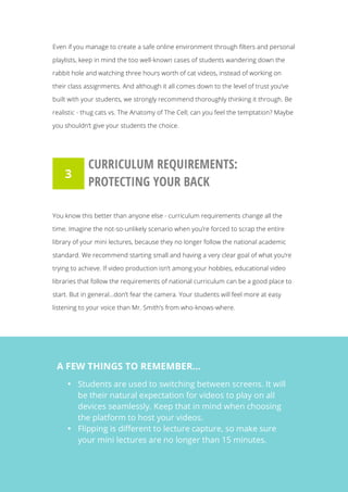   25
Even if you manage to create a safe online environment through filters and personal
playlists, keep in mind the too well-known cases of students wandering down the
rabbit hole and watching three hours worth of cat videos, instead of working on
their class assignments. And although it all comes down to the level of trust you’ve
built with your students, we strongly recommend thoroughly thinking it through. Be
realistic - thug cats vs. The Anatomy of The Cell; can you feel the temptation? Maybe
you shouldn’t give your students the choice.
CURRICULUM REQUIREMENTS:
PROTECTING YOUR BACK
You know this better than anyone else - curriculum requirements change all the
time. Imagine the not-so-unlikely scenario when you’re forced to scrap the entire
library of your mini lectures, because they no longer follow the national academic
standard. We recommend starting small and having a very clear goal of what you’re
trying to achieve. If video production isn’t among your hobbies, educational video
libraries that follow the requirements of national curriculum can be a good place to
start. But in general...don’t fear the camera. Your students will feel more at easy
listening to your voice than Mr. Smith’s from who-knows-where.
3
A FEW THINGS TO REMEMBER…
• Students are used to switching between screens. It will
be their natural expectation for videos to play on all
devices seamlessly. Keep that in mind when choosing
the platform to host your videos.
• Flipping is different to lecture capture, so make sure
your mini lectures are no longer than 15 minutes.
 