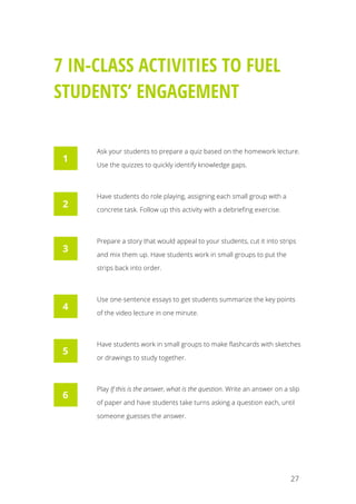   27
7 IN-CLASS ACTIVITIES TO FUEL
STUDENTS’ ENGAGEMENT
Ask your students to prepare a quiz based on the homework lecture.
Use the quizzes to quickly identify knowledge gaps.
Have students do role playing, assigning each small group with a
concrete task. Follow up this activity with a debriefing exercise.
Prepare a story that would appeal to your students, cut it into strips
and mix them up. Have students work in small groups to put the
strips back into order.
Use one-sentence essays to get students summarize the key points
of the video lecture in one minute.
Have students work in small groups to make flashcards with sketches
or drawings to study together.
Play If this is the answer, what is the question. Write an answer on a slip
of paper and have students take turns asking a question each, until
someone guesses the answer.
1
2
3
4
5
6
 