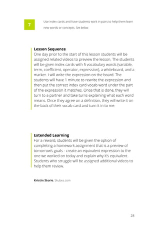   28
Use index cards and have students work in pairs to help them learn
new words or concepts. See below.
Lesson Sequence
One day prior to the start of this lesson students will be
assigned related videos to preview the lesson. The students
will be given index cards with 5 vocabulary words (variable,
term, coefficient, operator, expression), a whiteboard, and a
marker. I will write the expression on the board. The
students will have 1 minute to rewrite the expression and
then put the correct index card vocab word under the part
of the expression it matches. Once that is done, they will
turn to a partner and take turns explaining what each word
means. Once they agree on a definition, they will write it on
the back of their vocab card and turn it in to me.
Extended Learning
For a reward, students will be given the option of
completing a homework assignment that is a preview of
tomorrow’s goals - create an equivalent expression to the
one we worked on today and explain why it’s equivalent.
Students who struggle will be assigned additional videos to
help them review.
Kristin Storie, Skubes.com
7
 