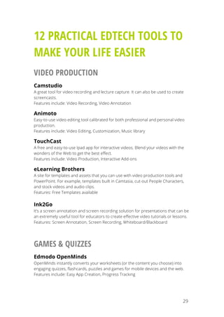   29
12 PRACTICAL EDTECH TOOLS TO
MAKE YOUR LIFE EASIER
VIDEO PRODUCTION
Camstudio
A great tool for video recording and lecture capture. It can also be used to create
screencasts.
Features include: Video Recording, Video Annotation
Animoto
Easy-to-use video editing tool calibrated for both professional and personal video
production.
Features include: Video Editing, Customization, Music library
TouchCast
A free and easy-to-use Ipad app for interactive videos. Blend your videos with the
wonders of the Web to get the best effect.
Features include: Video Production, Interactive Add-ons
eLearning Brothers
A site for templates and assets that you can use with video production tools and
PowerPoint. For example, templates built in Camtasia, cut-out People Characters,
and stock videos and audio clips.
Features: Free Templates available
Ink2Go
It’s a screen annotation and screen recording solution for presentations that can be
an extremely useful tool for educators to create effective video tutorials or lessons.
Features: Screen Annotation, Screen Recording, Whiteboard/Blackboard
GAMES & QUIZZES
Edmodo OpenMinds
OpenMinds instantly converts your worksheets (or the content you choose) into
engaging quizzes, flashcards, puzzles and games for mobile devices and the web.
Features include: Easy App Creation, Progress Tracking
 