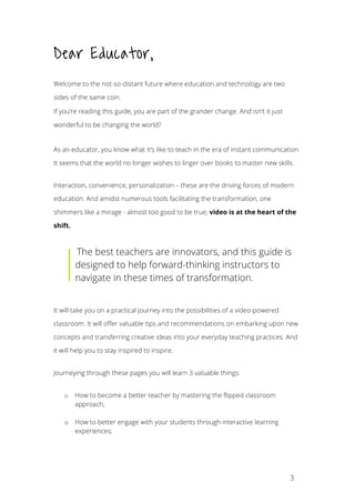 3
Dear Educator,
Welcome to the not-so-distant future where education and technology are two
sides of the same coin.
If you’re reading this guide, you are part of the grander change. And isn’t it just
wonderful to be changing the world?
As an educator, you know what it’s like to teach in the era of instant communication.
It seems that the world no longer wishes to linger over books to master new skills.
Interaction, convenience, personalization – these are the driving forces of modern
education. And amidst numerous tools facilitating the transformation, one
shimmers like a mirage - almost too good to be true; video is at the heart of the
shift.
The best teachers are innovators, and this guide is
designed to help forward-thinking instructors to
navigate in these times of transformation.
It will take you on a practical journey into the possibilities of a video-powered
classroom. It will offer valuable tips and recommendations on embarking upon new
concepts and transferring creative ideas into your everyday teaching practices. And
it will help you to stay inspired to inspire.
Journeying through these pages you will learn 3 valuable things:
o How to become a better teacher by mastering the flipped classroom
approach;
o How to better engage with your students through interactive learning
experiences;
 