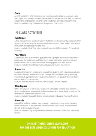 30
Quia
An online platform where teachers can create educational games, quizzes, class
Web pages, and surveys. Students can receive instant feedback on their quizzes and
assignments and teachers can share and collaborate on created assignments.
Features include: Easy Collaboration, Assignment Distribution
IN-CLASS ACTIVITIES
ExitTicket
A free classroom and feedback system that helps teachers instantly assess whether
students are absorbing the lesson through assessments called “tickets” and adjust
instruction during the course of a class.
Features include: Real-Time Intervention, Instruction Differentiation, Personalized
Learning
Pear Deck
A communication platform that gives teachers a glimpse into individual student's’
progress in the classroom and helps them create interactive assessments and
presentations that students can follow and engage with on their devices.
Features include: Hybrid Presentation, Quizzes, Formative Assessment
Socrative
Socrative lets teachers engage and assess their students with educational activities
on tablets, laptops and smartphones. Through the use of real-time questioning,
instant result aggregation and visualization, teachers can gauge the whole class’s
current level of understanding.
Features include: Instant Feedback, Personalized Content, Reports
Blendspace
Offers an easy way to blend your classroom with digital content. It’s a platform
where teachers and students can collect, annotate and share digital resources. The
libraries can be shared in just one click.
Features include: Shareable Online Libraries, Built-in Quizzes, Progress Tracking
Showbie
A workflow tool that makes it easy to assign, collect and review student work in
tablet classrooms. It lets teachers add annotations, voice notes and comments
directly on their students’ work.
Features include: Easy Assignment Distribution, Convenient Collection, Interactive
Review.
ONE LAST THING! CHECK VZAAR.COM
FOR THE BEST VIDEO SOLUTIONS FOR EDUCATION
 