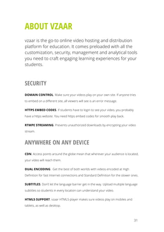   31
ABOUT VZAAR
vzaar is the go-to online video hosting and distribution
platform for education. It comes preloaded with all the
customization, security, management and analytical tools
you need to craft engaging learning experiences for your
students.
SECURITY
DOMAIN CONTROL. Make sure your videos play on your own site. If anyone tries
to embed on a different site, all viewers will see is an error message.
HTTPS EMBED CODES. If students have to login to see your video, you probably
have a https website. You need https embed codes for smooth play back.
RTMPE STREAMING. Prevents unauthorized downloads by encrypting your video
stream.
ANYWHERE ON ANY DEVICE
CDN. Access points around the globe mean that wherever your audience is located,
your video will reach them.
DUAL ENCODING. Get the best of both worlds with videos encoded at High
Definition for fast Internet connections and Standard Definition for the slower ones.
SUBTITLES. Don’t let the language barrier get in the way. Upload multiple language
subtitles so students in every location can understand your video.
HTML5 SUPPORT. vzaar HTML5 player makes sure videos play on mobiles and
tablets, as well as desktop.
 