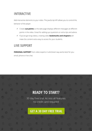   32
INTERACTIVE
Add interactive elements to your video. The JavaScript API allows you to control the
behavior of the player.
ü Create cue points so the web page displays different messages at different
points in the video. Great for adding quiz questions or extra tips and advice.
ü If you’ve got long videos, creating video bookmarks and chapters will
make the content extra easy to access for your students.
LIVE SUPPORT
PERSONAL SUPPORT from video experts in whichever way works best for you:
email, phone or live chat.
READY TO START?
30 day free trial. Access all features
no credit card required
 
