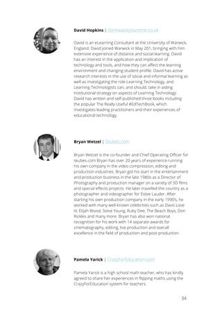 34
David Hopkins | dontwasteyourtime.co.uk
David is an eLearning Consultant at the University of Warwick,
England. David joined Warwick in May 201, bringing with him
extensive experience of distance and social learning. David
has an interest in the application and implication of
technology and tools, and how they can affect the learning
environment and changing student profile. David has active
research interests in the use of social and informal learning as
well as investigating the role Learning Technology, and
Learning Technologists can, and should, take in aiding
Institutional strategy on aspects of Learning Technology.
David has written and self-published three books including
the popular The Really Useful #EdTechBook, which
investigates leading practitioners and their experiences of
educational technology.
Bryan Wetzel | Skubes.com
Bryan Wetzel is the co-founder and Chief Operating Officer for
skubes.com Bryan has over 20 years of experience running
his own company in the video compression, editing and
production industries. Bryan got his start in the entertainment
and production business in the late 1980s as a Director of
Photography and production manager on a variety of 3D films
and special effects projects. He later travelled the country as a
photographer and videographer for Estee Lauder. After
starting his own production company in the early 1990’s, he
worked with many well-known celebrities such as Davis Love
III, Elijah Wood, Steve Young, Ruby Dee, The Beach Boys, Don
Rickles and many more. Bryan has also won national
recognition for his work with 14 separate awards for
cinematography, editing, live production and overall
excellence in the field of production and post-production.
Pamela Yarick | CrazyForEducation.com
Pamela Yarick is a high school math teacher, who has kindly
agreed to share her experiences in flipping maths using the
CrazyForEducation system for teachers.
 