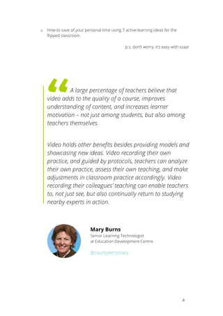 4
o How to save of your personal time using 7 active learning ideas for the
flipped classroom.
p.s. don’t worry, it’s easy with vzaar
A large percentage of teachers believe that
video adds to the quality of a course, improves
understanding of content, and increases learner
motivation – not just among students, but also among
teachers themselves.
Video holds other benefits besides providing models and
showcasing new ideas. Video recording their own
practice, and guided by protocols, teachers can analyze
their own practice, assess their own teaching, and make
adjustments in classroom practice accordingly. Video
recording their colleagues’ teaching can enable teachers
to, not just see, but also continually return to studying
nearby experts in action.
Mary Burns
Senior Learning Technologist
at Education Development Centre.
@countykerrymary
 