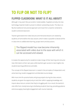 5
TO FLIP OR NOT TO FLIP?
FLIPPED CLASSROOM: WHAT IS IT ALL ABOUT?
Although it may seem like just another media bubble, if applied correctly, the new
technology-inspired model is proven to deliver outstanding results. The idea is to
flip the traditional instructional approach and move from a teacher-centered to
student-centered classroom.
Teacher-generated short video lectures and interactive lessons are viewed by
students at home before the class session, which makes it possible to devote all the
in-class time to collaborative learning, project work and discussions.
The flipped model has now become inherently
associated with video due to the ease with which it
can be accessed and viewed.
It creates the opportunity for students to take charge of their learning and consume
new information at their own pace, while teachers gain access to new insights into
students learning preferences and skills.
The concept of the flipped classroom is rooted in the principles of independent and
active learning, student engagement and blended course design.
With more time for practical tasks and group projects during the class session,
students are given the opportunity to test their skills in applying knowledge and
inquire about lecture content that they’re struggling with. As a result, the teacher’s
role shifts from merely lecturing to facilitating students’ learning, providing guidance
and encouraging meaningful engagement with course materials.
 