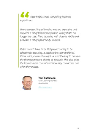   6
	
   	
  Video helps create compelling learning
experiences.
Years ago teaching with video was too expensive and
required a lot of technical expertise. Today that's no
longer the case. Thus, teaching with video is viable and
provides a lot of opportunity to learn.
Video doesn't have to be Hollywood quality to be
effective for teaching. It needs to be clear and brief.
Know what you want to capture and then try to do so in
the shortest amount of time as possible. This also gives
the learner more control over how they can access and
what they access.
Tom Kuhlmann
Chief Learning Architect
at Articulate
@tomkuhlmann
	
  
 