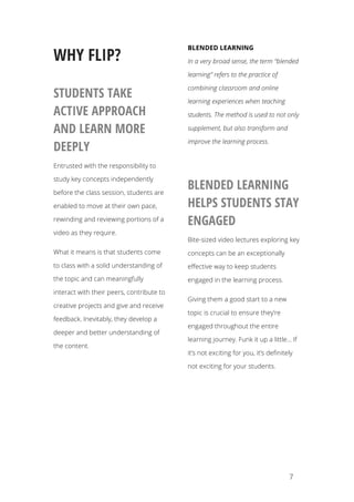   7
WHY FLIP?
STUDENTS TAKE
ACTIVE APPROACH
AND LEARN MORE
DEEPLY
Entrusted with the responsibility to
study key concepts independently
before the class session, students are
enabled to move at their own pace,
rewinding and reviewing portions of a
video as they require.
What it means is that students come
to class with a solid understanding of
the topic and can meaningfully
interact with their peers, contribute to
creative projects and give and receive
feedback. Inevitably, they develop a
deeper and better understanding of
the content.
BLENDED LEARNING
In a very broad sense, the term “blended
learning” refers to the practice of
combining classroom and online
learning experiences when teaching
students. The method is used to not only
supplement, but also transform and
improve the learning process.
BLENDED LEARNING
HELPS STUDENTS STAY
ENGAGED
Bite-sized video lectures exploring key
concepts can be an exceptionally
effective way to keep students
engaged in the learning process.
Giving them a good start to a new
topic is crucial to ensure they’re
engaged throughout the entire
learning journey. Funk it up a little… If
it’s not exciting for you, it’s definitely
not exciting for your students.
 