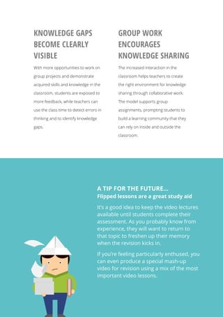   8
KNOWLEDGE GAPS
BECOME CLEARLY
VISIBLE
With more opportunities to work on
group projects and demonstrate
acquired skills and knowledge in the
classroom, students are exposed to
more feedback, while teachers can
use the class time to detect errors in
thinking and to identify knowledge
gaps.
GROUP WORK
ENCOURAGES
KNOWLEDGE SHARING
The increased interaction in the
classroom helps teachers to create
the right environment for knowledge
sharing through collaborative work.
The model supports group
assignments, prompting students to
build a learning community that they
can rely on inside and outside the
classroom.
A TIP FOR THE FUTURE…
Flipped lessons are a great study aid
It’s a good idea to keep the video lectures
available until students complete their
assessment. As you probably know from
experience, they will want to return to
that topic to freshen up their memory
when the revision kicks in.
If you’re feeling particularly enthused, you
can even produce a special mash-up
video for revision using a mix of the most
important video lessons.
 