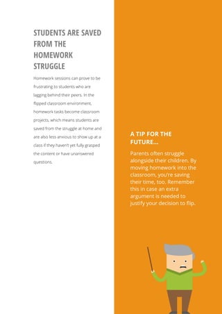 9
A TIP FOR THE
FUTURE…
Parents often struggle
alongside their children. By
moving homework into the
classroom, you’re saving
their time, too. Remember
this in case an extra
argument is needed to
justify your decision to flip.
STUDENTS ARE SAVED
FROM THE
HOMEWORK
STRUGGLE
Homework sessions can prove to be
frustrating to students who are
lagging behind their peers. In the
flipped classroom environment,
homework tasks become classroom
projects, which means students are
saved from the struggle at home and
are also less anxious to show up at a
class if they haven’t yet fully grasped
the content or have unanswered
questions.
 
