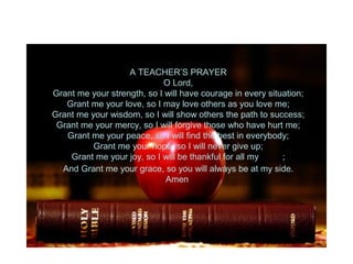 A TEACHER’S PRAYER
O Lord,
Grant me your strength, so I will have courage in every situation;
Grant me your love, so I may love others as you love me;
Grant me your wisdom, so I will show others the path to success;
Grant me your mercy, so I will forgive those who have hurt me;
Grant me your peace, so I will find the best in everybody;
Grant me your hope, so I will never give up;
Grant me your joy, so I will be thankful for all my blessings;
And Grant me your grace, so you will always be at my side.
Amen
 