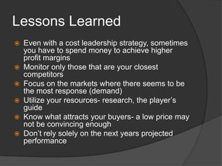 Lessons LearnedEven with a cost leadership strategy, sometimes you have to spend money to achieve higher profit marginsMonitor only those that are your closest competitorsFocus on the markets where there seems to be the most response (demand)Utilize your resources- research, the player’s guideKnow what attracts your buyers- a low price may not be convincing enoughDon’t rely solely on the next years projected performance 