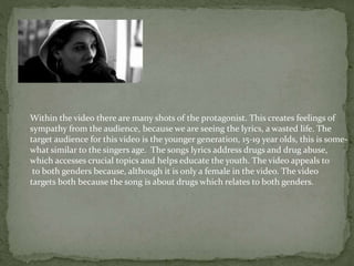 Within the video there are many shots of the protagonist. This creates feelings of
sympathy from the audience, because we are seeing the lyrics, a wasted life. The
target audience for this video is the younger generation, 15-19 year olds, this is some-
what similar to the singers age. The songs lyrics address drugs and drug abuse,
which accesses crucial topics and helps educate the youth. The video appeals to
to both genders because, although it is only a female in the video. The video
targets both because the song is about drugs which relates to both genders.
 