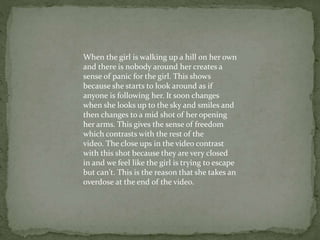 When the girl is walking up a hill on her own
and there is nobody around her creates a
sense of panic for the girl. This shows
because she starts to look around as if
anyone is following her. It soon changes
when she looks up to the sky and smiles and
then changes to a mid shot of her opening
her arms. This gives the sense of freedom
which contrasts with the rest of the
video. The close ups in the video contrast
with this shot because they are very closed
in and we feel like the girl is trying to escape
but can't. This is the reason that she takes an
overdose at the end of the video.
 