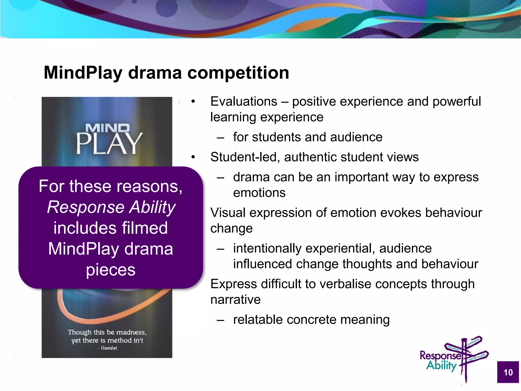 10
MindPlay drama competition
• Evaluations – positive experience and powerful
learning experience
– for students and audience
• Student-led, authentic student views
– drama can be an important way to express
emotions
• Visual expression of emotion evokes behaviour
change
– intentionally experiential, audience
influenced change thoughts and behaviour
• Express difficult to verbalise concepts through
narrative
– relatable concrete meaning
For these reasons,
Response Ability
includes filmed
MindPlay drama
pieces
 