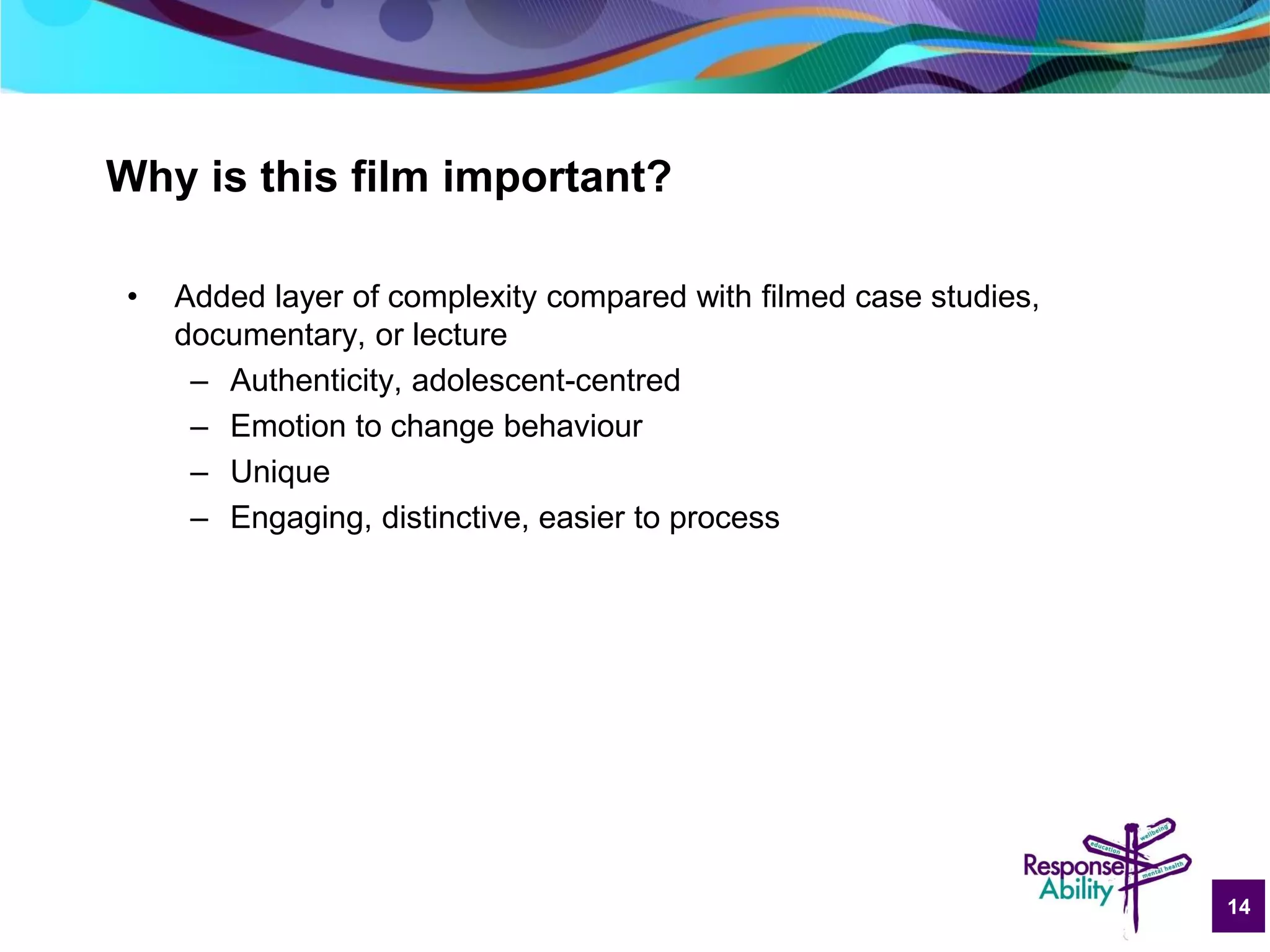 14
Why is this film important?
• Added layer of complexity compared with filmed case studies,
documentary, or lecture
– Authenticity, adolescent-centred
– Emotion to change behaviour
– Unique
– Engaging, distinctive, easier to process
 