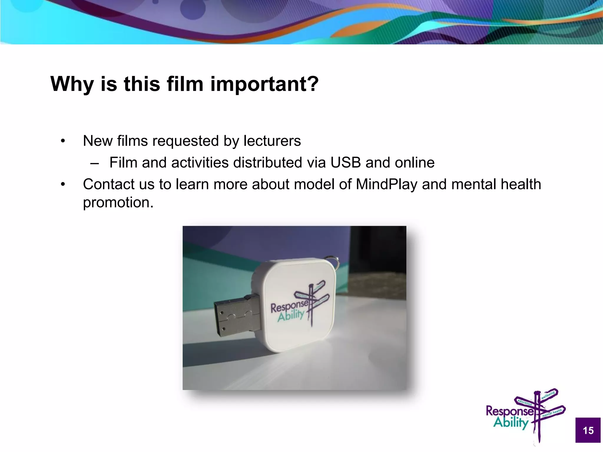 15
Why is this film important?
• New films requested by lecturers
– Film and activities distributed via USB and online
• Contact us to learn more about model of MindPlay and mental health
promotion.
 