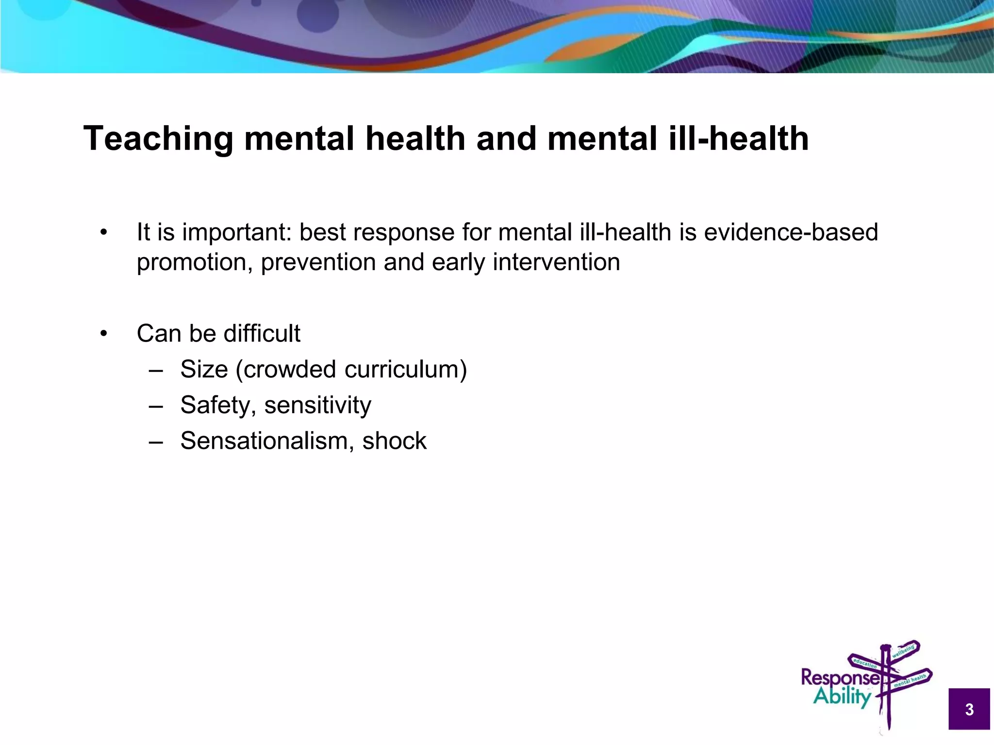 3
Teaching mental health and mental ill-health
• It is important: best response for mental ill-health is evidence-based
promotion, prevention and early intervention
• Can be difficult
– Size (crowded curriculum)
– Safety, sensitivity
– Sensationalism, shock
 