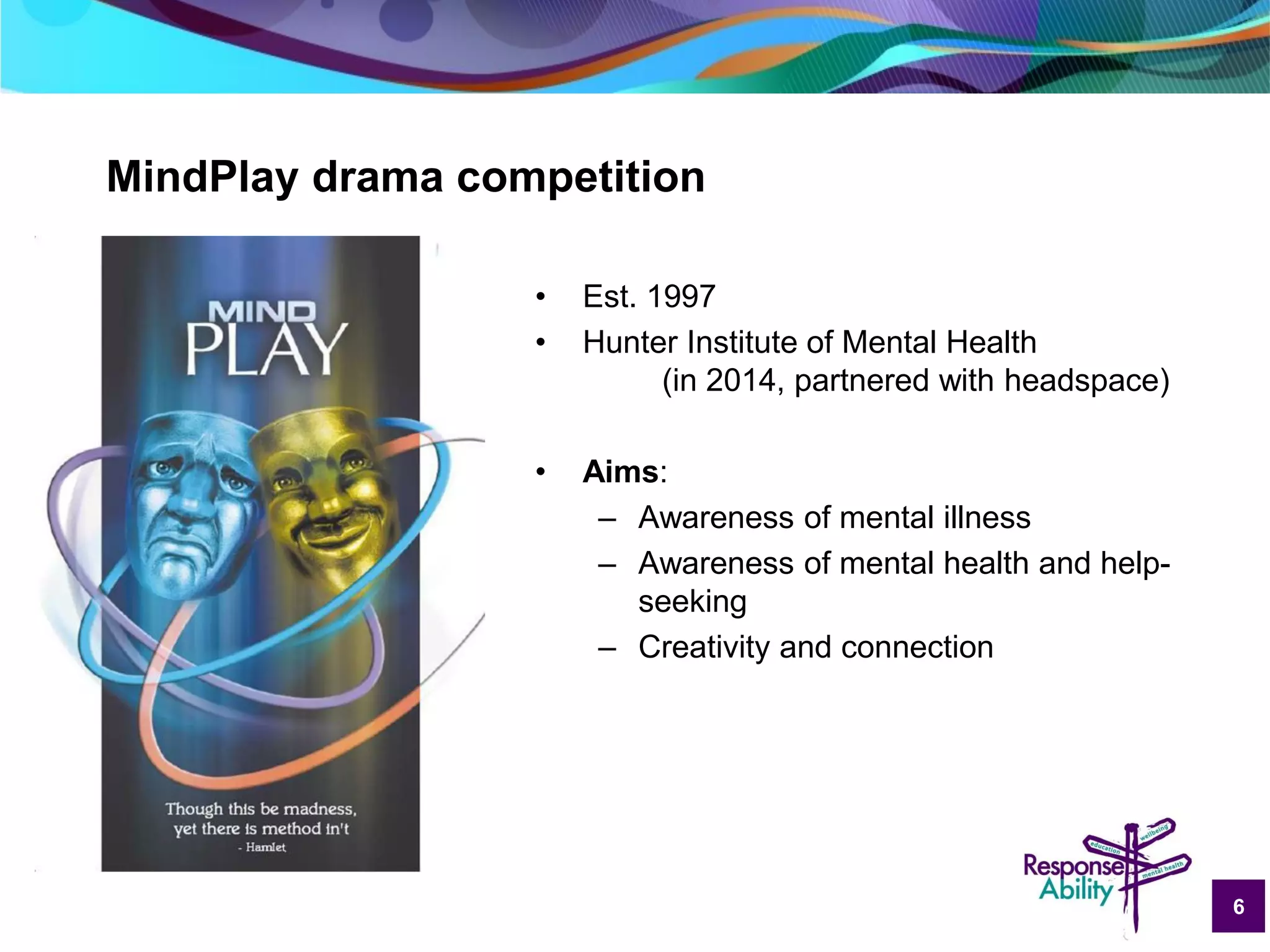 6
MindPlay drama competition
• Est. 1997
• Hunter Institute of Mental Health
(in 2014, partnered with headspace)
• Aims:
– Awareness of mental illness
– Awareness of mental health and help-
seeking
– Creativity and connection
 