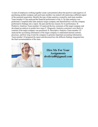 A team of employees working together create a presentation about the positives and negatives of
purchasing another company and each team member was tasked with analyzing a different aspect
of the potential acquisition. Identify the type of data analytics created by each team member.
Team member #1 has analyzed the financial performance of the A. No data analytics was
performed. Compiled other data analytics target company and identified how well the company
performed in findings into a report. the past and the key reasons for its performance. B.
Predictive Analytics Team member #2 analyzed the key customers of the target company and
developed an analysis to predict how many C. Diagnostic Analytics customers were likely to
continue if the target company was purchased. D. Descriptive Analytics Team member #3
analyzed the accounting information of the target company to understand internal controls,
processes, and how long it took the company to generate important accounting information.
Team member #4 prepared the report and discussed how the different findings integrated into
the final recommendation of the team.
 