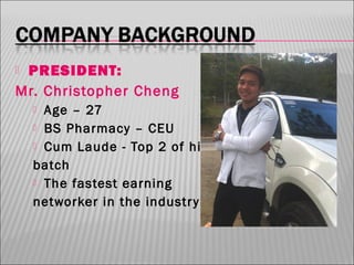 PRESIDENT:
Mr. Christopher Cheng


Age – 27
 BS Pharmacy – CEU
 Cum Laude - Top 2 of his
batch
 The fastest earning
networker in the industr y!


 