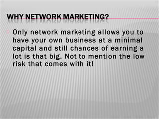 

Only network marketing allows you to
have your own business at a minimal
capital and still chances of earning a
lot is that big. Not to mention the low
risk that comes with it!

 