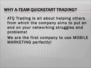 



ATQ Trading is all about helping others
from which the company aims to put an
end on your networking struggles and
problems!
We are the first company to use MOBILE
MARKETING per fectly!

 