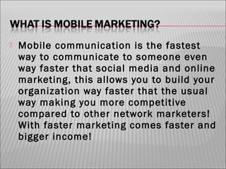 

Mobile communication is the fastest
way to communicate to someone even
way faster that social media and online
marketing, this allows you to build your
organization way faster that the usual
way making you more competitive
compared to other network marketers!
With faster marketing comes faster and
bigger income!

 
