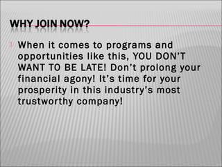 

When it comes to programs and
oppor tunities like this, YOU DON’T
WANT TO BE LATE! Don’t prolong your
financial agony! It’s time for your
prosperity in this industr y’s most
trustwor thy company!

 