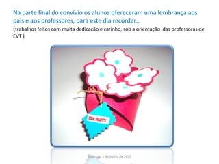 Na parte final do convívio os alunos ofereceram uma lembrança aos pais e aos professores, para este dia recordar… ( trabalhos feitos com muita dedicação e carinho, sob a orientação  das professoras de EVT ) Vialonga, 1 de Junho de 2010 