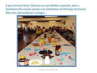 E para termos festa, faltavam os convidados especiais: pais e familiares dos nossos alunos e os elementos da Direcção da Escola.  Mas eles não tardaram a chegar…  Vialonga, 1 de Junho de 2010 