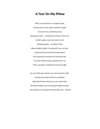A Tear On My Pillow

       When I lay and think, in my bed at night,

     The day you'll arrive, seems nowhere in sight.

           I toss and I turn, dreaming of you,

 Opening my eye's... checking if my dream came true.

        It didn't, again, and a tear starts to roll,

          Weeping quietly... my pillow I hold.

  Many sleepless nights I've prayed for you, my love.

       God touched my soul from heaven above

     He's answered my prayers for my bride to be.

     I've never felt this lucky, God did this for me.

    That's a question I asked each and every night.



He must think your special, Joy, and I know he's right.

       No other has made me feel so complete,

    My whole life was lived, just so we could meet.

 All these thoughts and more going through my head.

I fall asleep not worrying, but dreaming of you... instead
 