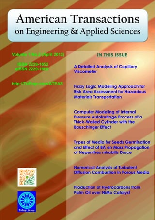 American Transactions
on Engineering & Applied Sciences
IN THIS ISSUE
A Detailed Analysis of Capillary
Viscometer
Fuzzy Logic Modeling Approach for
Risk Area Assessment for Hazardous
Materials Transportation
Computer Modeling of Internal
Pressure Autofrettage Process of a
Thick-Walled Cylinder with the
Bauschinger Effect
Types of Media for Seeds Germination
and Effect of BA on Mass Propagation
of Nepenthes mirabilis Druce
Numerical Analysis of Turbulent
Diffusion Combustion in Porous Media
Production of Hydrocarbons from
Palm Oil over NiMo Catalyst
Volume 1 No.2 (April 2012)
ISSN 2229-1652
eISSN 2229-1660
http://TuEngr.com/ATEAS
 