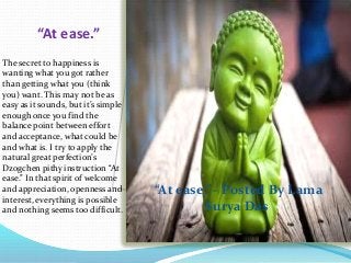 “At ease.”
The secret to happiness is
wanting what you got rather
than getting what you (think
you) want. This may not be as
easy as it sounds, but it’s simple
enough once you find the
balance point between effort
and acceptance, what could be
and what is. I try to apply the
natural great perfection’s
Dzogchen pithy instruction “At
ease.” In that spirit of welcome
and appreciation, openness and
interest, everything is possible
and nothing seems too difficult.
“At ease.”– Posted By Lama
Surya Das
 