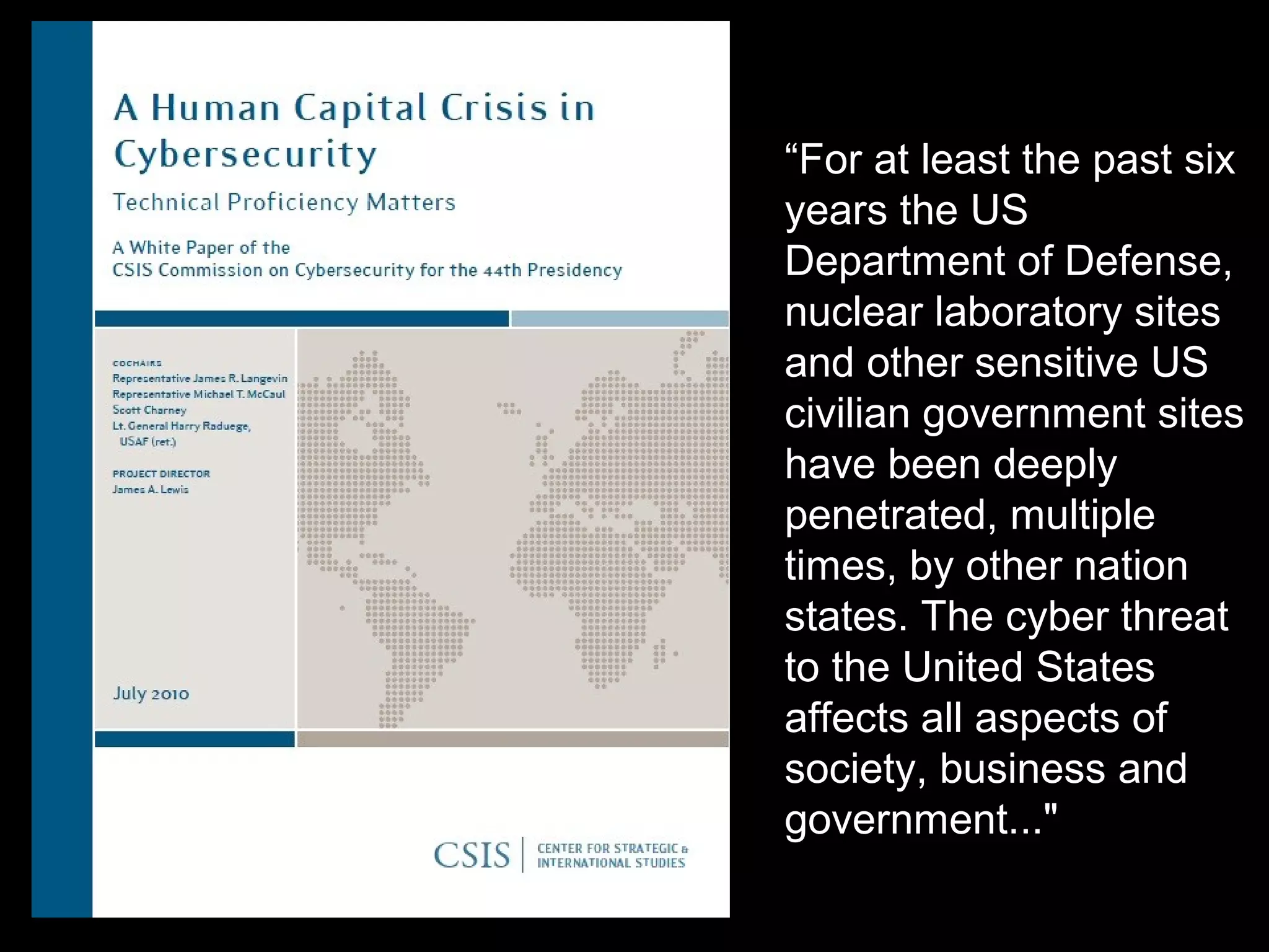 “For at least the past six
years the US
Department of Defense,
nuclear laboratory sites
and other sensitive US
civilian government sites
have been deeply
penetrated, multiple
times, by other nation
states. The cyber threat
to the United States
affects all aspects of
society, business and
government..."
 