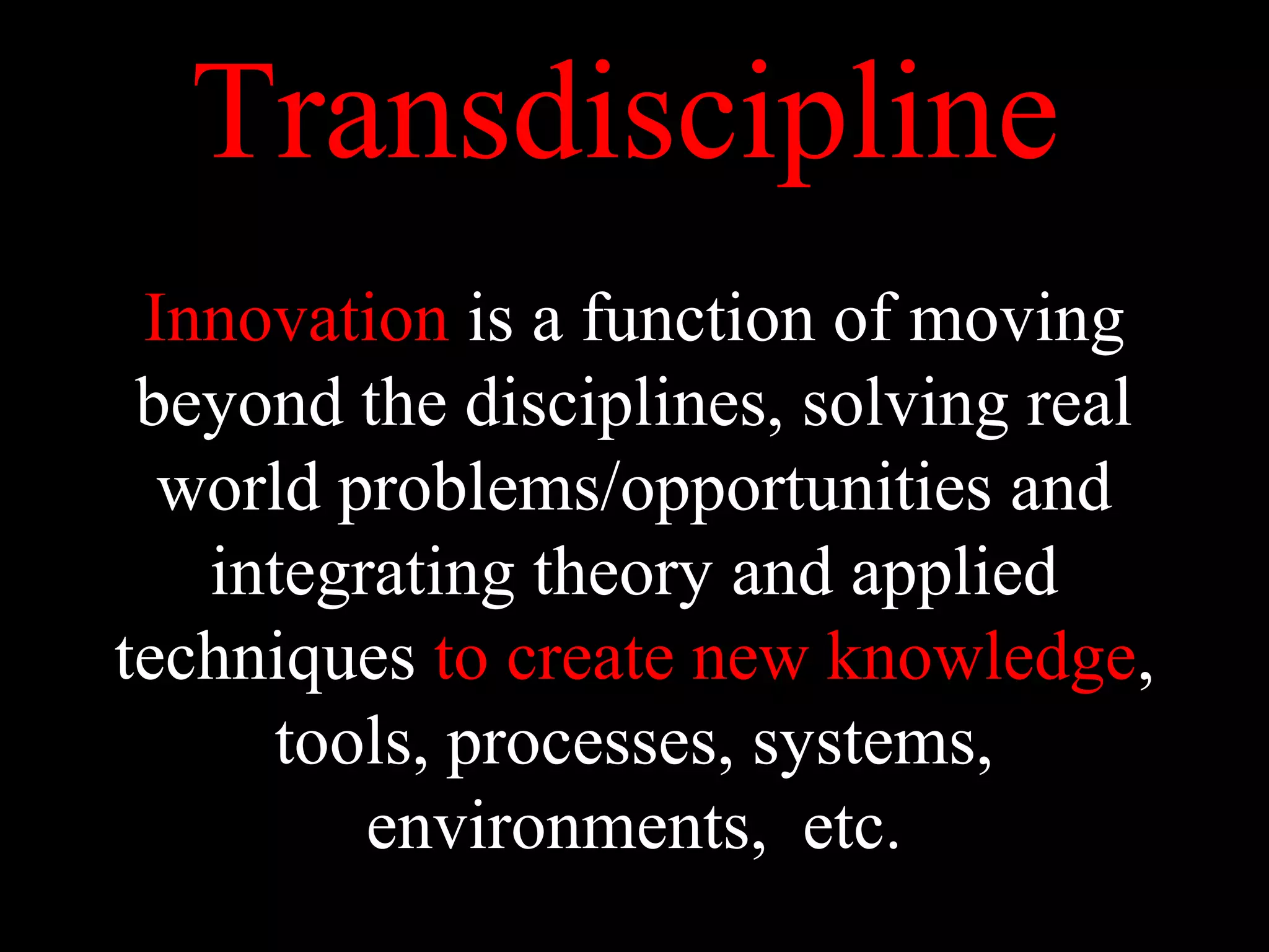 Transdiscipline
Innovation is a function of moving
beyond the disciplines, solving real
world problems/opportunities and
integrating theory and applied
techniques to create new knowledge,
tools, processes, systems,
environments, etc.
 