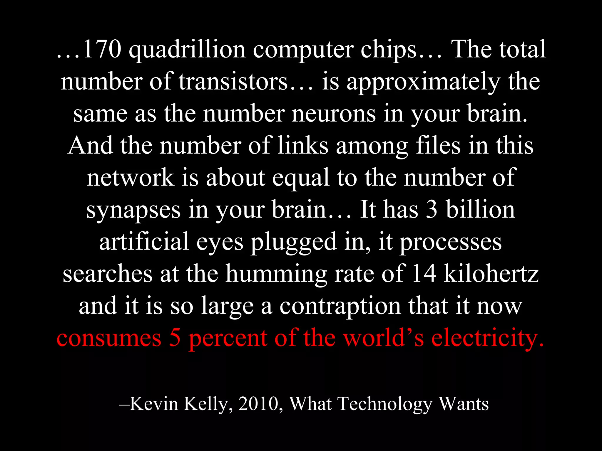 …170 quadrillion computer chips… The total
number of transistors… is approximately the
same as the number neurons in your brain.
And the number of links among files in this
network is about equal to the number of
synapses in your brain… It has 3 billion
artificial eyes plugged in, it processes
searches at the humming rate of 14 kilohertz
and it is so large a contraption that it now
consumes 5 percent of the world’s electricity.
–Kevin Kelly, 2010, What Technology Wants
 