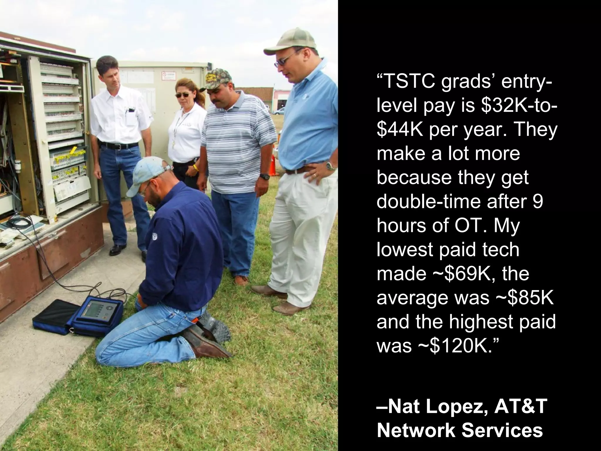 “TSTC grads’ entry-
level pay is $32K-to-
$44K per year. They
make a lot more
because they get
double-time after 9
hours of OT. My
lowest paid tech
made ~$69K, the
average was ~$85K
and the highest paid
was ~$120K.”
–Nat Lopez, AT&T
Network Services
 