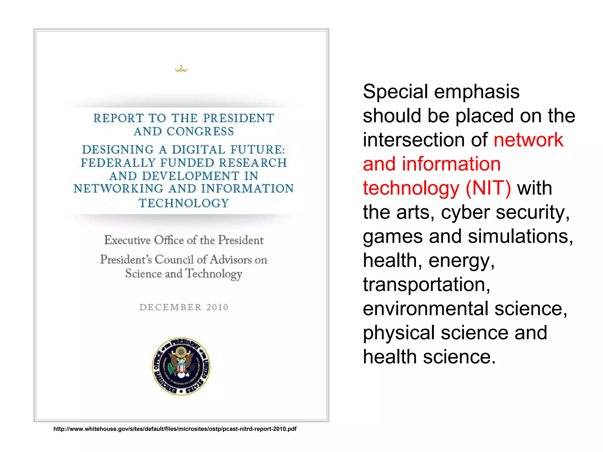 Special emphasis
should be placed on the
intersection of network
and information
technology (NIT) with
the arts, cyber security,
games and simulations,
health, energy,
transportation,
environmental science,
physical science and
health science.
http://www.whitehouse.gov/sites/default/files/microsites/ostp/pcast-nitrd-report-2010.pdf
 