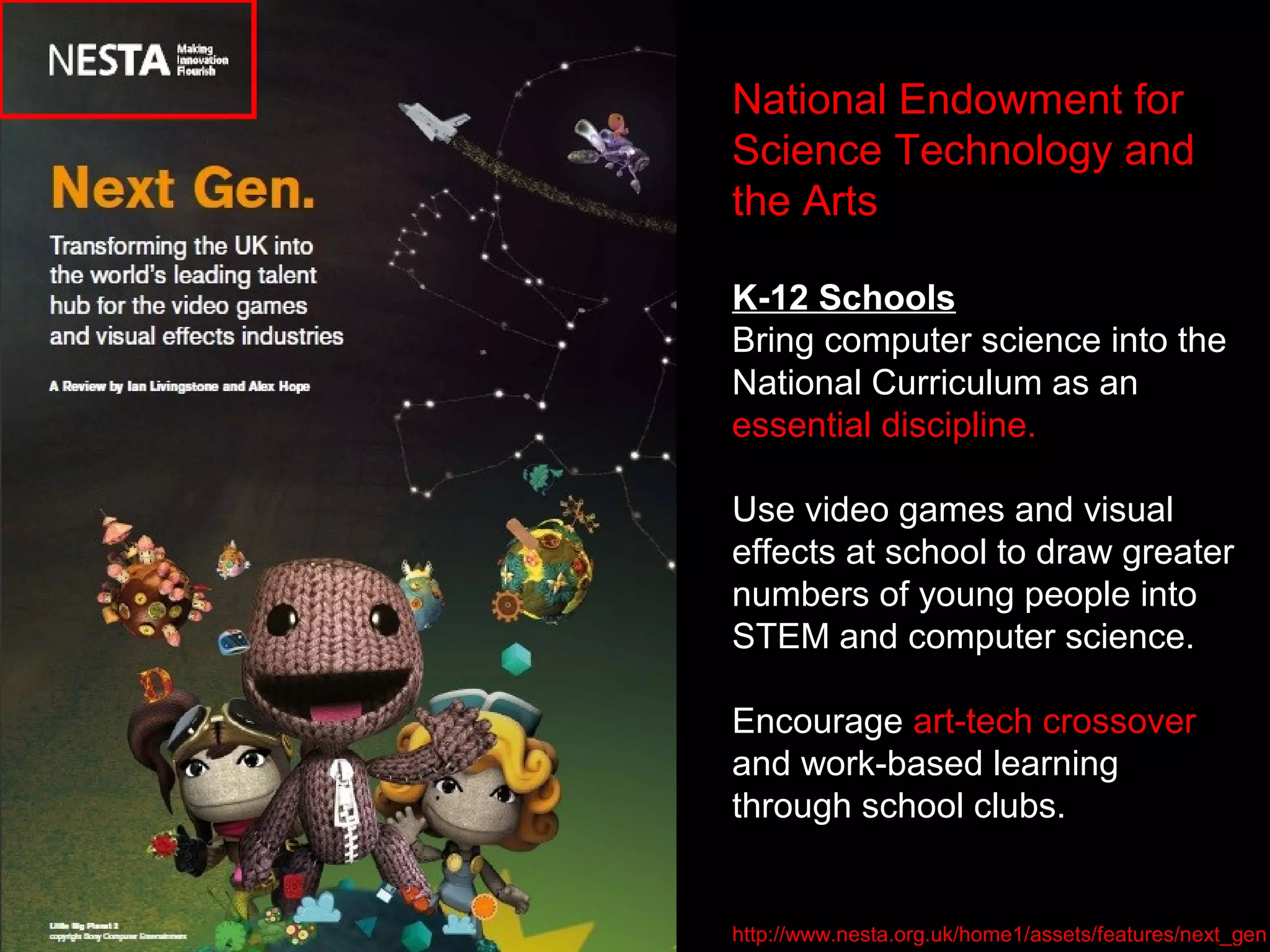 National Endowment for
Science Technology and
the Arts
K-12 Schools
Bring computer science into the
National Curriculum as an
essential discipline.
Use video games and visual
effects at school to draw greater
numbers of young people into
STEM and computer science.
Encourage art-tech crossover
and work-based learning
through school clubs.
http://www.nesta.org.uk/home1/assets/features/next_gen
 